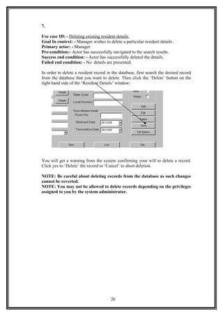 7.
Use case ID: - Deleting existing resident details.
Goal In context: - Manager wishes to delete a particular resident details .
Primary actor: - Manager
Pre-condition:- Actor has successfully navigated to the search results.
Success end condition: - Actor has successfully deleted the details.
Failed end condition: - No details are presented.
In order to delete a resident record in the database, first search the desired record
from the database that you want to delete. Then click the ‘Delete’ button on the
right hand side of the ‘Resident Details’ window:
You will get a warning from the system confirming your will to delete a record.
Click yes to ‘Delete’ the record or ‘Cancel’ to abort deletion.
NOTE: Be careful about deleting records from the database as such changes
cannot be reverted.
NOTE: You may not be allowed to delete records depending on the privileges
assigned to you by the system administrator.
26
 