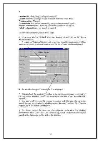 8.
Use case ID: - Searching existing room details.
Goal In context: - Manager wishes to search particular room detail .
Primary actor: - Manager
Pre-condition:- Actor has successfully navigated to the search results.
Success end condition: - Actor has successfully searched the details.
Failed end condition: - No details presented.
To search a room record, follow these steps:
4. In the main window of HMS, select the ‘Rooms’ tab and click on the ‘Room
Allotment Details’.
5. A screen on ‘Room Allotment’ will open. Now select the room number of the
room whose details you intend to view from the list of room numbers displayed.
6. The details of the particular room will be displayed.
7. The details of the resident(s) residing in the particular room can be viewed by
clicking on the ‘Resident Details’ tab on the right hand side of the ‘Room Details’
window.
8. You can scroll through the records preceding and following the particular
record that you are viewing by clicking on the ‘Previous’ and the ‘Next’ button
respectively at the bottom of the screen.
9. The first record and the last record of the database can be viewed by clicking
on the button titled ‘First’ and ‘Last’ respectively, which can help in scrolling the
records at the beginning and the end of the database.
27
 
