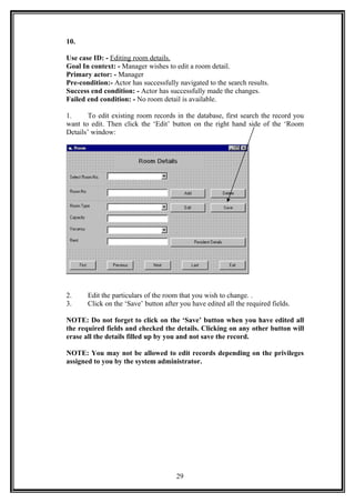 10.
Use case ID: - Editing room details.
Goal In context: - Manager wishes to edit a room detail.
Primary actor: - Manager
Pre-condition:- Actor has successfully navigated to the search results.
Success end condition: - Actor has successfully made the changes.
Failed end condition: - No room detail is available.
1. To edit existing room records in the database, first search the record you
want to edit. Then click the ‘Edit’ button on the right hand side of the ‘Room
Details’ window:
2. Edit the particulars of the room that you wish to change. .
3. Click on the ‘Save’ button after you have edited all the required fields.
NOTE: Do not forget to click on the ‘Save’ button when you have edited all
the required fields and checked the details. Clicking on any other button will
erase all the details filled up by you and not save the record.
NOTE: You may not be allowed to edit records depending on the privileges
assigned to you by the system administrator.
29
 