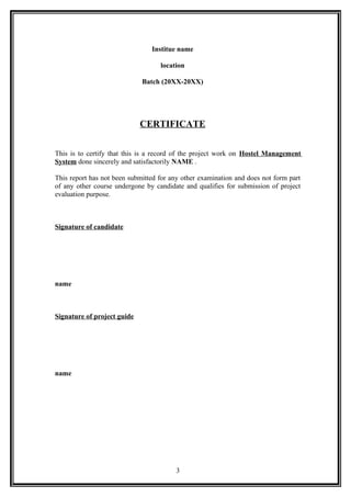 Institue name
location
Batch (20XX-20XX)
CERTIFICATE
This is to certify that this is a record of the project work on Hostel Management
System done sincerely and satisfactorily NAME .
This report has not been submitted for any other examination and does not form part
of any other course undergone by candidate and qualifies for submission of project
evaluation purpose.
Signature of candidate
name
Signature of project guide
name
3
 