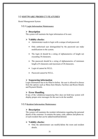 3.2 SOFTWARE PRODUCT FEATURES
Hostel Management System
3.2.1 Login Information Maintenance
 Description
The system will maintain the login information of its user.
 Validity checks:
• Administrator needs to login with a unique id and password.
• Only authorized user distinguished by the password can make
modifications to the system.
• The login id should be a string of alphanumerics of length not
exceeding 30 characters.
• The password should be a string of alphanumerics of minimum
length of 8 characters and maximum of 20 characters.
• Login id cannot be NULL.
• Password cannot be NULL.
 Sequencing information
Login information has to be filled in before the user is allowed to choose
from the options such as Menu Item Details, Facilities and Room Details
and Payment Details.
 Error Handling
If any of the validations/sequencing flow does not hold true system will
display proper error messages for the user to do the needful.
3.2.2 Resident Information Maintenance
 Description
The system will maintain the resident information regarding the personal
details of the customer. It contains the name, code, address and phone no.
of each resident that can be added/modified/deleted.
 Validity checks:
• Only the administrator can modify/delete the room and resident
details.
31
 
