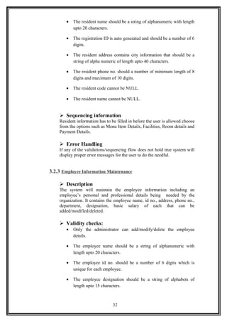 • The resident name should be a string of alphanumeric with length
upto 20 characters.
• The registration ID is auto generated and should be a number of 6
digits.
• The resident address contains city information that should be a
string of alpha numeric of length upto 40 characters.
• The resident phone no. should a number of minimum length of 8
digits and maximum of 10 digits.
• The resident code cannot be NULL.
• The resident name cannot be NULL.
 Sequencing information
Resident information has to be filled in before the user is allowed choose
from the options such as Menu Item Details, Facilities, Room details and
Payment Details.
 Error Handling
If any of the validations/sequencing flow does not hold true system will
display proper error messages for the user to do the needful.
3.2.3 Employee Information Maintenance
 Description
The system will maintain the employee information including an
employee’s personal and professional details being needed by the
organization. It contains the employee name, id no., address, phone no.,
department, designation, basic salary of each that can be
added/modified/deleted.
 Validity checks:
• Only the administrator can add/modify/delete the employee
details.
• The employee name should be a string of alphanumeric with
length upto 20 characters.
• The employee id no. should be a number of 6 digits which is
unique for each employee.
• The employee designation should be a string of alphabets of
length upto 15 characters.
32
 
