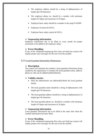 • The employee address should be a string of alphanumerics of
length upto 40 characters.
• The employee phone no. should be a number with minimum
length of 8 digits and maximum of 10 digits.
• Employee basic salary should be a number in the range 0-50,000.
• Employee id cannot be NULL.
• Employee basic salary cannot be NULL.
 Sequencing information
Employee information has to be filled in every month for proper
increments to be added to the employee salary.
 Error Handling
If any of the validations/sequencing flow does not hold true system will
display proper error messages for the user to do the needful.
3.2.4 Local Guardian Information Maintenance
 Description
The system will maintain the resident’s local guardian information being
needed by the organization. It contains the local guardian name, address,
phone no. that can be added/modified/deleted.
 Validity checks:
• Only the administrator can add/modify/delete the local guardian
details.
• The local guardian name should be a string of alphanumeric with
length upto 20 characters.
• The local guardian address should be a string of alphanumerics of
length upto 40 characters.
• The local guardian phone no. should be a number with minimum
length of 8 digits and maximum of 10 digits.
 Sequencing information
Local guardian information has to be filled at the same time when the
resident information has been filled.
 Error Handling
If any of the validations/sequencing flow does not hold true system will
display proper error messages for the user to do the needful.
33
 