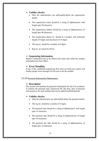  Validity checks:
• Only the administrator can add/modify/delete the organization
details.
• The organization name should be a string of alphanumeric with
length upto 20 characters.
• The organization address should be a string of alphanumerics of
length upto 40 characters.
• The organization phone no. should be a number with minimum
length of 8 digits and maximum of 10 digits.
• The reg no. should be a number of 6 digits.
• Reg no. no cannot be NULL.
 Sequencing information
Relative information has to be filled at the same time when the resident
information has been filled.
 Error Handling
If any of the validations/sequencing flow does not hold true system will
display proper error messages for the user to do the needful.
3.2.10 Payment Information Maintenance
 Description
The system will maintain the payment information for all of its residents.
It contains the payment type, transaction ID, due date, date of payment
and receipt no for each resident that can be added/modified/deleted.
 Validity checks:
• Only the administrator can add/modify/delete the payment details.
• The reg no. should be a number of 6 digits.
• The payment type should be a string of alphanumeric with length
upto 15 characters.
• The payment date should be a string of alphanumerics of length
upto 10 characters.
• The payment due date should be a string of alphanumerics of
length upto 10 characters.
37
 