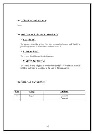 3.4 DESIGN CONSTRAINTS
None.
3.5 SOFTWARE SYSTEM ATTRIBUTES
 SECURITY:
The system should be secure from the unauthorized access and should be
password protected so that no other user can access it.
 PORTABILITY:
The system should be machine independent.
 MAINTAINABILITY:
The system will be designed in a maintainable order. The system can be easily
modified and renewed according to the need of the organization.
3.6 LOGICAL DATABASES
S.no. Entity Attributes
1. Log In Log in ID
Password
39
 