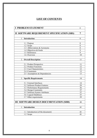 LIST OF CONTENTS
I PROBLEM STATEMENT 6
II SOFTWARE REQUIREMENT SPECIFICATION (SRS) 7
1. Introduction 8
1.1 Purpose 8
1.2 Scope 8
1.3 Abbreviations & Acronyms 8
1.4 Objectives & Goals 9
1.5 References 9
1.6 Overview 10
2. Overall Description 11
2.1 Product Perspective 11
2.2 Product Functions 12
2.3 User Characteristics 12
2.4 Constraints 13
2.5 Assumptions & Dependencies 13
3. Specific Requirements 14
3.1 External Interfaces 14
3.2 Software Product Features 29
3.3 Performance Requirements 36
3.4 Design Constraints 37
3.5 Software System Attributes 37
3.6 Logical Databases 37
3.7 Other requirements 39
III SOFTWARE DESIGN DOCUMENTATION (SDD) 40
1. Introduction 41
1.1 Introduction (of the document) 41
1.2 Scope 41
4
 