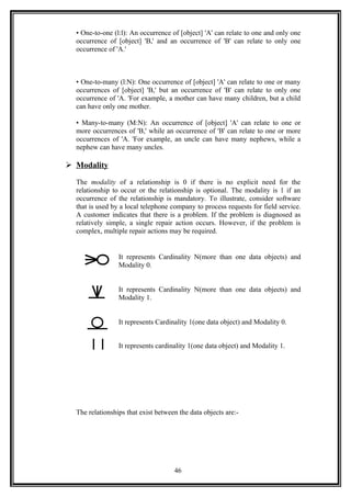 • One-to-one (l:l): An occurrence of [object] 'A' can relate to one and only one
occurrence of [object] 'B,' and an occurrence of 'B' can relate to only one
occurrence of 'A.'
• One-to-many (l:N): One occurrence of [object] 'A' can relate to one or many
occurrences of [object] 'B,' but an occurrence of 'B' can relate to only one
occurrence of 'A. 'For example, a mother can have many children, but a child
can have only one mother.
• Many-to-many (M:N): An occurrence of [object] 'A' can relate to one or
more occurrences of 'B,' while an occurrence of 'B' can relate to one or more
occurrences of 'A. 'For example, an uncle can have many nephews, while a
nephew can have many uncles.
 Modality
The modality of a relationship is 0 if there is no explicit need for the
relationship to occur or the relationship is optional. The modality is 1 if an
occurrence of the relationship is mandatory. To illustrate, consider software
that is used by a local telephone company to process requests for field service.
A customer indicates that there is a problem. If the problem is diagnosed as
relatively simple, a single repair action occurs. However, if the problem is
complex, multiple repair actions may be required.
It represents Cardinality N(more than one data objects) and
Modality 0.
It represents Cardinality N(more than one data objects) and
Modality 1.
It represents Cardinality 1(one data object) and Modality 0.
It represents cardinality 1(one data object) and Modality 1.
The relationships that exist between the data objects are:-
46
 
