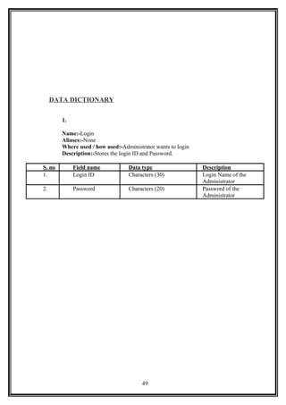 DATA DICTIONARY
1.
Name:-Login
Aliases:-None
Where used / how used:-Administrator wants to login
Description:-Stores the login ID and Password.
S. no Field name Data type Description
1. Login ID Characters (30) Login Name of the
Administrator
2. Password Characters (20) Password of the
Administrator
49
 