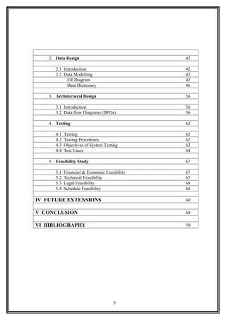 2. Data Design 42
2.1 Introduction 42
2.2 Data Modelling 42
ER Diagram 42
Data Dictionary 46
3. Architectural Design 56
3.1 Introduction 56
3.2 Data flow Diagrams (DFDs) 56
4. Testing 62
4.1 Testing 62
4.2 Testing Procedures 62
4.3 Objectives of System Testing 62
4.4 Test Cases 64
5. Feasibility Study 67
5.1 Financial & Economic Feasibility 67
5.2 Technical Feasibility 67
5.3 Legal Feasibility 68
5.4 Schedule Feasibility 68
IV FUTURE EXTENSIONS 69
V CONCLUSION 69
VI BIBLIOGRAPHY 70
5
 