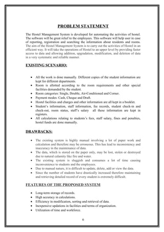 PROBLEM STATEMENT
The Hostel Management System is developed for automating the activities of hostel.
The software will be great relief to the employees. This software will help user in case
of reporting, registration and searching the information about residents and rooms.
The aim of the Hostel Management System is to carry out the activities of Hostel in an
efficient way. It will take the operations of Hostel to an upper level by providing faster
access to data and allowing addition, upgradation, modification, and deletion of data
in a very systematic and reliable manner.
EXISTING SCENARIO:
• All the work is done manually. Different copies of the student information are
kept for different departments.
• Room is allotted according to the room requirements and other special
facilities demanded by the student.
• Room categories: Single, Double, Air-Conditioned and Corner.
• Payment modes: Cash, Cheque and Draft.
• Hostel facilities and charges and other information are all kept in a booklet.
• Student’s information, staff information, fee records, student check-in and
check-out, room status, staff’s salary all these information are kept in
registers.
• All calculations relating to students’s fees, staff salary, fines and penalties,
hostel funds are done manually.
DRAWBACKS:
• The existing system is highly manual involving a lot of paper work and
calculation and therefore may be erroneous. This has lead to inconsistency and
inaccuracy in the maintenance of data.
• The data, which is stored on the paper only, may be lost, stolen or destroyed
due to natural calamity like fire and water.
• The existing system is sluggish and consumes a lot of time causing
inconvenience to students and the employees.
• Due to manual nature, it is difficult to update, delete, add or view the data.
• Since the number of students have drastically increased therefore maintaining
and retrieving detailed record of every student is extremely difficult.
FEATURES OF THE PROPOSED SYSTEM
• Long-term storage of records.
• High accuracy in calculations.
• Efficiency in modification, sorting and retrieval of data.
• Inexpensive updations in facilities and terms of organization.
• Utilization of time and workforce.
6
 