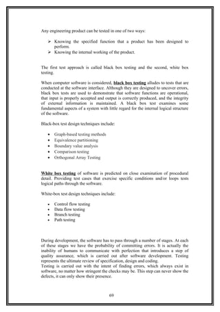 Any engineering product can be tested in one of two ways:
 Knowing the specified function that a product has been designed to
perform.
 Knowing the internal working of the product.
The first test approach is called black box testing and the second, white box
testing.
When computer software is considered, black box testing alludes to tests that are
conducted at the software interface. Although they are designed to uncover errors,
black box tests are used to demonstrate that software functions are operational,
that input is properly accepted and output is correctly produced, and the integrity
of external information is maintained. A black box test examines some
fundamental aspects of a system with little regard for the internal logical structure
of the software.
Black-box test design techniques include:
• Graph-based testing methods
• Equivalence partitioning
• Boundary value analysis
• Comparison testing
• Orthogonal Array Testing
White box testing of software is predicted on close examination of procedural
detail. Providing test cases that exercise specific conditions and/or loops tests
logical paths through the software.
White-box test design techniques include:
• Control flow testing
• Data flow testing
• Branch testing
• Path testing
During development, the software has to pass through a number of stages. At each
of these stages we have the probability of committing errors. It is actually the
inability of humans to communicate with perfection that introduces a step of
quality assurance, which is carried out after software development. Testing
represents the ultimate review of specification, design and coding.
Testing is carried out with the intent of finding errors, which always exist in
software, no matter how stringent the checks may be. This step can never show the
defects, it can only show their presence.
69
 