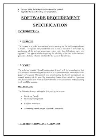 • Storage space for bulky record books can be ignored.
• Upgrades the level of working and presentation.
SOFTWARE REQUIREMENT
SPECIFICATION
1. INTRODUCTION
1.1. PURPOSE
The purpose is to make an automated system to carry out the various operation of
a Hostel. The system will provide the ease of use to the staff of the hostel by
performing all the work on a computer system rather than following a paper pen
approach. This approach helps improving the reliability of the data maintained and
provides a fast and efficient interface for the users of the software.
1.2. SCOPE
The software product “Hostel Management System” will be an application that
will be used for maintaining the records in an organized manner and to replace old
paper work system. This project aims at automating the hostel management for
smooth working of the hostel by automating almost all the activities. Updations
and modifications will be easily achievable and all the calculations and accounting
work would be accurate.
OUT OF SCOPE
The following features will not be delivered by the system:
• Employee Payroll
• Inventory Management
• Resident attendance
• Accounting Details except Hosteller’s Fee details
1.3. ABBREVATIONS AND ACRONYMS
7
 
