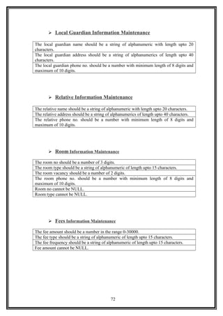  Local Guardian Information Maintenance
The local guardian name should be a string of alphanumeric with length upto 20
characters.
The local guardian address should be a string of alphanumerics of length upto 40
characters.
The local guardian phone no. should be a number with minimum length of 8 digits and
maximum of 10 digits.
 Relative Information Maintenance
The relative name should be a string of alphanumeric with length upto 20 characters.
The relative address should be a string of alphanumerics of length upto 40 characters.
The relative phone no. should be a number with minimum length of 8 digits and
maximum of 10 digits.
 Room Information Maintenance
The room no should be a number of 3 digits.
The room type should be a string of alphanumeric of length upto 15 characters.
The room vacancy should be a number of 2 digits.
The room phone no. should be a number with minimum length of 8 digits and
maximum of 10 digits.
Room no cannot be NULL.
Room type cannot be NULL.
 Fees Information Maintenance
The fee amount should be a number in the range 0-30000.
The fee type should be a string of alphanumeric of length upto 15 characters.
The fee frequency should be a string of alphanumeric of length upto 15 characters.
Fee amount cannot be NULL.
72
 