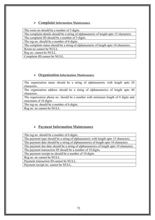  Complaint Information Maintenance
The room no should be a number of 3 digits.
The complaint details should be a string of alphanumeric of length upto 15 characters.
The complaint ID should be a number of 5 digits.
The reg no. should be a number of 6 digits.
The complaint status should be a string of alphanumeric of length upto 10 characters.
Room no cannot be NULL.
Reg no. cannot be NULL.
Complaint ID cannot be NULL.
 Organization Information Maintenance
The organization name should be a string of alphanumeric with length upto 20
characters.
The organization address should be a string of alphanumerics of length upto 40
characters.
The organization phone no. should be a number with minimum length of 8 digits and
maximum of 10 digits.
The reg no. should be a number of 6 digits.
Reg no. no cannot be NULL.
 Payment Information Maintenance
The reg no. should be a number of 6 digits.
The payment type should be a string of alphanumeric with length upto 15 characters.
The payment date should be a string of alphanumerics of length upto 10 characters.
The payment due date should be a string of alphanumerics of length upto 10 characters.
The payment transaction ID should be a number of 10 digits.
The payment receipt no should be a number of 10 digits.
Reg no. no cannot be NULL.
Payment transaction ID cannot be NULL.
Payment receipt no. cannot be NULL.
73
 