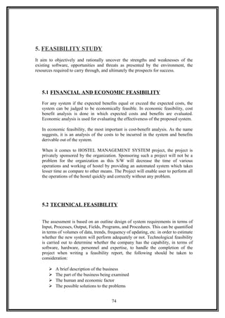 5. FEASIBILITY STUDY
It aim to objectively and rationally uncover the strengths and weaknesses of the
existing software, opportunities and threats as presented by the environment, the
resources required to carry through, and ultimately the prospects for success.
5.1 FINANCIAL AND ECONOMIC FEASIBILITY
For any system if the expected benefits equal or exceed the expected costs, the
system can be judged to be economically feasible. In economic feasibility, cost
benefit analysis is done in which expected costs and benefits are evaluated.
Economic analysis is used for evaluating the effectiveness of the proposed system.
In economic feasibility, the most important is cost-benefit analysis. As the name
suggests, it is an analysis of the costs to be incurred in the system and benefits
derivable out of the system.
When it comes to HOSTEL MANAGEMENT SYSTEM project, the project is
privately sponsored by the organization. Sponsoring such a project will not be a
problem for the organization as this S/W will decrease the time of various
operations and working of hostel by providing an automated system which takes
lesser time as compare to other means. The Project will enable user to perform all
the operations of the hostel quickly and correctly without any problem.
5.2 TECHNICAL FEASIBILITY
The assessment is based on an outline design of system requirements in terms of
Input, Processes, Output, Fields, Programs, and Procedures. This can be quantified
in terms of volumes of data, trends, frequency of updating, etc. in order to estimate
whether the new system will perform adequately or not. Technological feasibility
is carried out to determine whether the company has the capability, in terms of
software, hardware, personnel and expertise, to handle the completion of the
project when writing a feasibility report, the following should be taken to
consideration:
 A brief description of the business
 The part of the business being examined
 The human and economic factor
 The possible solutions to the problems
74
 