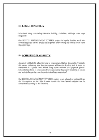 5.3 LEGAL FEASIBILIY
It includes study concerning contracts, liability, violations, and legal other traps
frequently.
Our HOSTEL MANAGEMENT SYSTEM project is legally feasible as all the
licenses required for this project development and working are already taken from
the authorities.
5.4 SCHEDULE FEASIBILITY
A project will fail if it takes too long to be completed before it is useful. Typically
this means estimating how long the system will take to develop, and if it can be
completed in a given time period using some methods like payback period.
Schedule feasibility is a measure of how reasonable the project timetable is. Given
our technical expertise, are the project deadlines reasonable?
Our HOSTEL MANAGEMENT SYSTEM project is not schedule wise feasible as
the development of the S/W is done within the time bound assigned and is
completed according to the timetable.
76
 