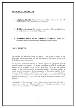 FUTURE EXTENSIONS
 Employee Payroll: We can include the facility in this system that will
generate payroll for all the employees of the hostel.
 Resident attendance: The attendance of resident will be marked each time
the resident enters or leaves the hostel premises.
 Accounting Details except Hosteller’s Fee details: All the other
accounting details can be maintained in addition to the fee details.
CONCLUSION
To conclude the description about the project : The project is based on the
requirement specification of the user and the analysis of the existing system, with
flexibility for future enhancement.
The expanded functionality of today’s software requires an appropriate approach
towards software development. This hostel management software is designed for
people who want to manage various activities in the hostel. For the past few years the
numbers of educational institutions are increasing rapidly. Thereby the numbers of
hostels are also increasing for the accommodation of the students studying in this
institution. And hence there is a lot of strain on the person who are running the hostel
and software’s are not usually used in this context. This particular project deals with
the problems on managing a hostel and avoids the problems which occur when carried
manually.
Identification of the drawbacks of the existing system leads to the designing of
computerized system that will be compatible to the existing system with the system
which is more user friendly and more GUI oriented.
77
 