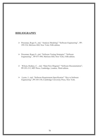 BIBLIOGRAPHY
 Pressman, Roger S., etal, “Analysis Modeling” “Software Engineering”, PP-
299-334, McGraw-Hill, New York, Fifth edition.
 Pressman, Roger S., etal, “Software Testing Strategies” “Software
Engineering”, PP-477-498, McGraw-Hill, New York, Fifth edition.
 Wilson, Rodney, C. , etal, “Data Flow Diagram” “Software Documentation”,
PP-293-315, MIT Press, Cambridge, London, Third edition.
 Lyons, J., etal, “Software Requirement Specification” “Key to Software
Engineering”, PP-105-150, Cambridge University Press, New York.
78
 