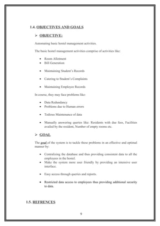 1.4. OBJECTIVES AND GOALS
 OBJECTIVE:
Automating basic hostel management activities.
The basic hostel management activities comprise of activities like:
• Room Allotment
• Bill Generation
• Maintaining Student’s Records
• Catering to Student’s Complaints
• Maintaining Employee Records
In course, they may face problems like:
• Data Redundancy
• Problems due to Human errors
• Tedious Maintenance of data
• Manually answering queries like: Residents with due fees, Facilities
availed by the resident, Number of empty rooms etc.
 GOAL
The goal of the system is to tackle these problems in an effective and optimal
manner by:
• Centralizing the database and thus providing consistent data to all the
employees in the hostel.
• Make the system more user friendly by providing an intensive user
interface.
• Easy access through queries and reports.
• Restricted data access to employees thus providing additional security
to data.
1.5. REFRENCES
9
 