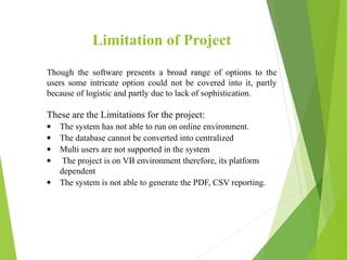 Limitation of Project
Though the software presents a broad range of options to the
users some intricate option could not be covered into it, partly
because of logistic and partly due to lack of sophistication.
These are the Limitations for the project:
• The system has not able to run on online environment.
• The database cannot be converted into centralized
• Multi users are not supported in the system
• The project is on VB environment therefore, its platform
dependent
• The system is not able to generate the PDF, CSV reporting.
 
