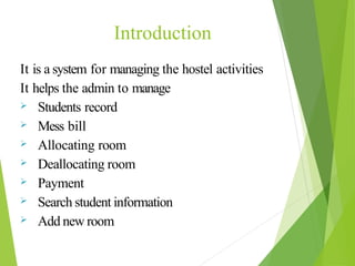 It is a system for managing the hostel activities
It helps the admin to manage
 Students record
 Mess bill
 Allocating room
 Deallocating room
 Payment
 Search student information
 Add new room
Introduction
 