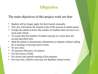 Objective
The main objectives of this project work are that:
• Student will no longer apply for their hostels manually.
• This also will reduce the manual work of the persons in admin penal.
• It helps the admin to know the number of students that can leave in a
room and a block.
• To ensure that the number of student staying in a room does not
exceed specified limit.
• Help the admin to disseminate information to students without calling
for a meeting or moving room b room.
• To save time.
• To increase efficiency of students.
• For fast access of data.
• For secure and smooth running of the program.
• For error free, effective and easy for database related works.
 
