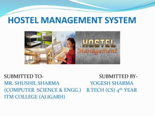 HOSTEL MANAGEMENT SYSTEM
SUBMITTED TO- SUBMITTED BY-
MR. SHUSHIL SHARMA YOGESH SHARMA
(COMPUTER SCIENCE & ENGG.) B.TECH (CS) 4th YEAR
ITM COLLEGE (ALIGARH)
 