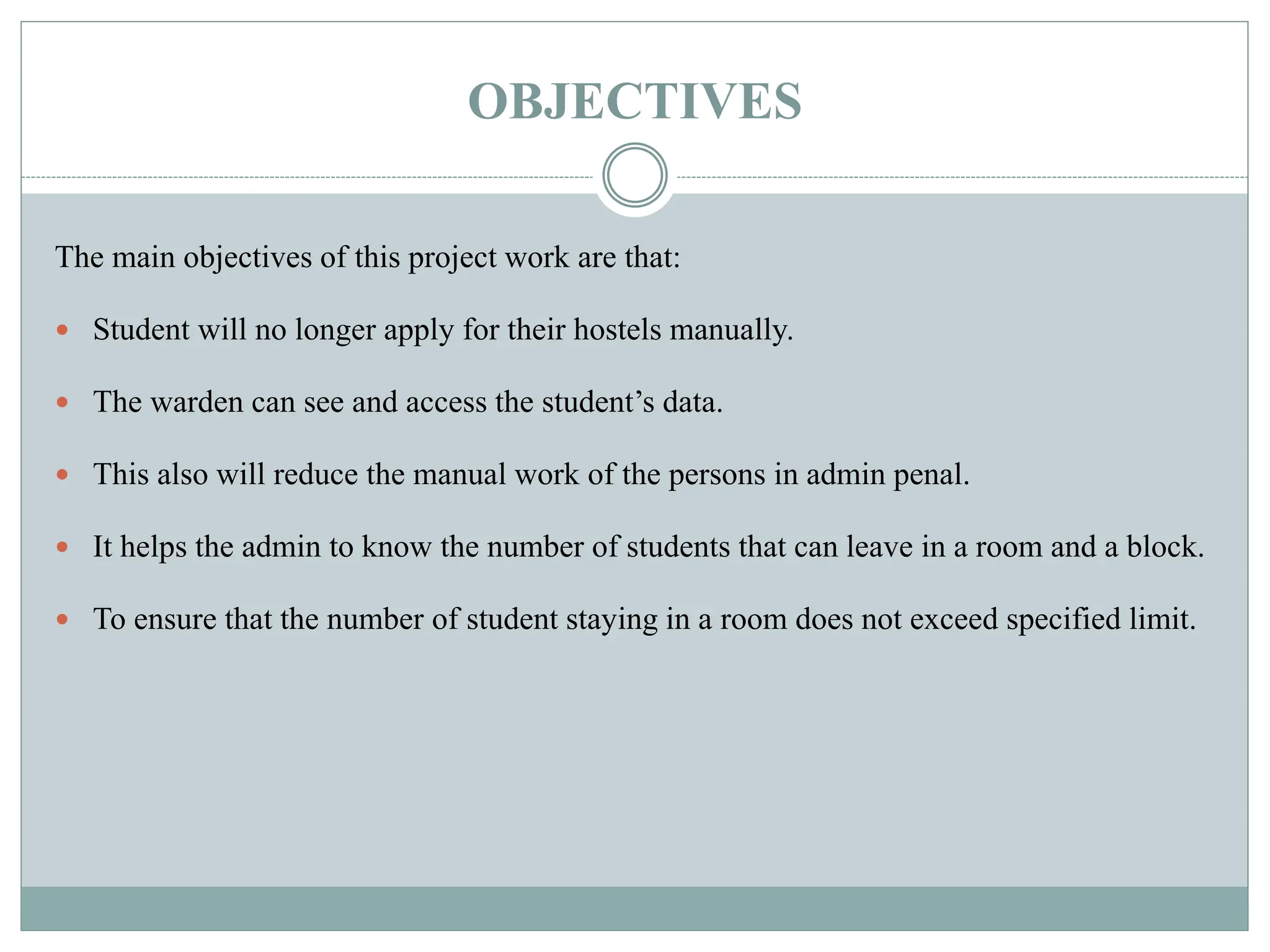 OBJECTIVES
The main objectives of this project work are that:
 Student will no longer apply for their hostels manually.
 The warden can see and access the student’s data.
 This also will reduce the manual work of the persons in admin penal.
 It helps the admin to know the number of students that can leave in a room and a block.
 To ensure that the number of student staying in a room does not exceed specified limit.
 