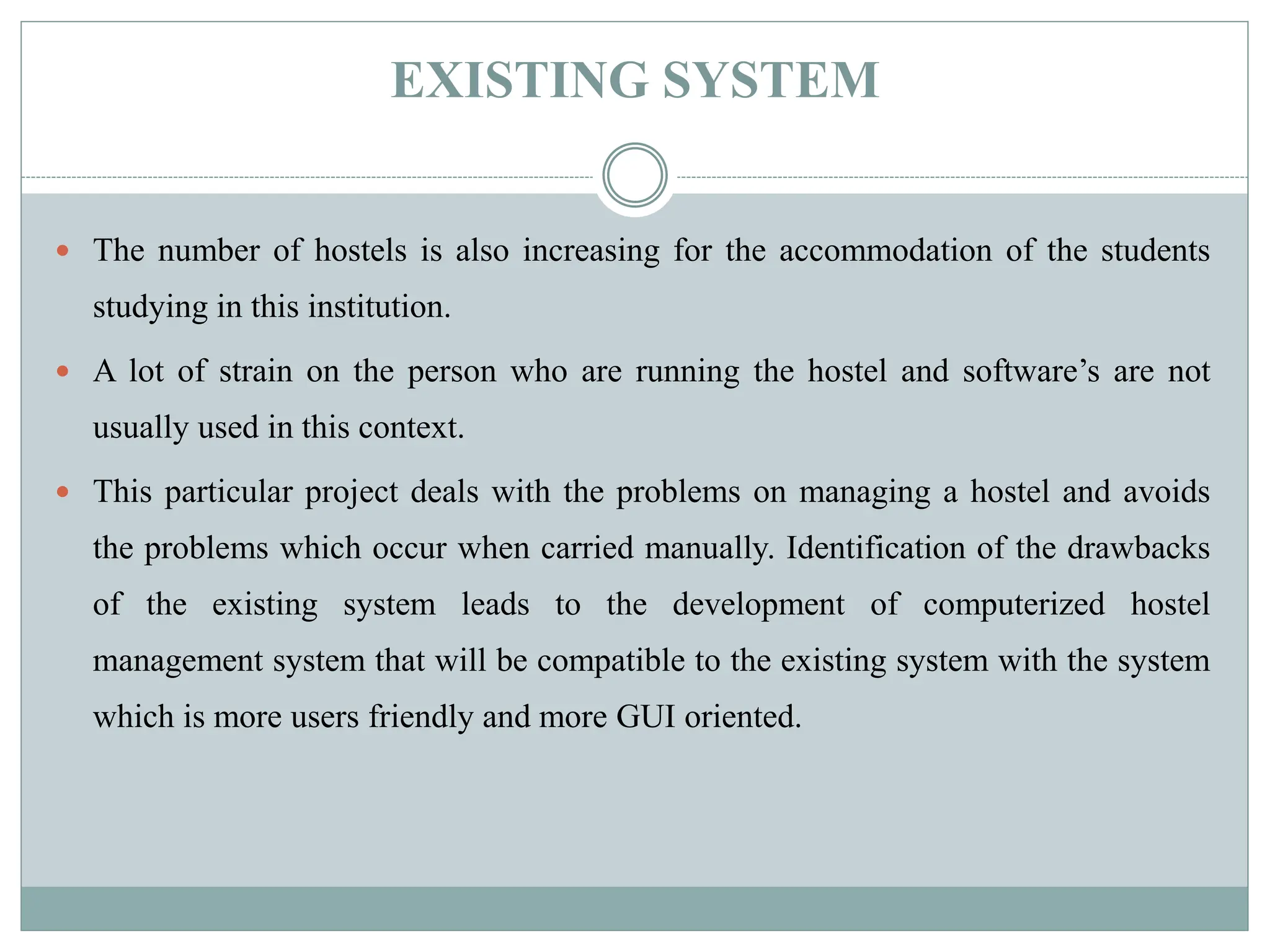 EXISTING SYSTEM
 The number of hostels is also increasing for the accommodation of the students
studying in this institution.
 A lot of strain on the person who are running the hostel and software’s are not
usually used in this context.
 This particular project deals with the problems on managing a hostel and avoids
the problems which occur when carried manually. Identification of the drawbacks
of the existing system leads to the development of computerized hostel
management system that will be compatible to the existing system with the system
which is more users friendly and more GUI oriented.
 