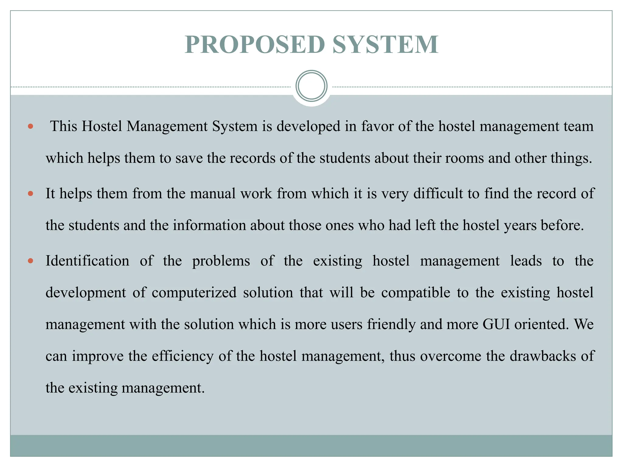 PROPOSED SYSTEM
 This Hostel Management System is developed in favor of the hostel management team
which helps them to save the records of the students about their rooms and other things.
 It helps them from the manual work from which it is very difficult to find the record of
the students and the information about those ones who had left the hostel years before.
 Identification of the problems of the existing hostel management leads to the
development of computerized solution that will be compatible to the existing hostel
management with the solution which is more users friendly and more GUI oriented. We
can improve the efficiency of the hostel management, thus overcome the drawbacks of
the existing management.
 