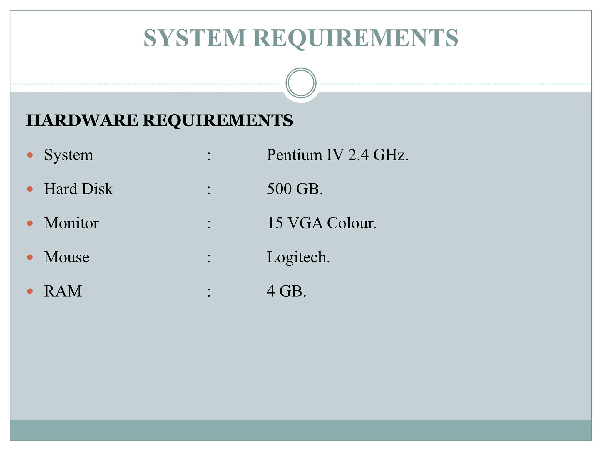 SYSTEM REQUIREMENTS
HARDWARE REQUIREMENTS
 System : Pentium IV 2.4 GHz.
 Hard Disk : 500 GB.
 Monitor : 15 VGA Colour.
 Mouse : Logitech.
 RAM : 4 GB.
 