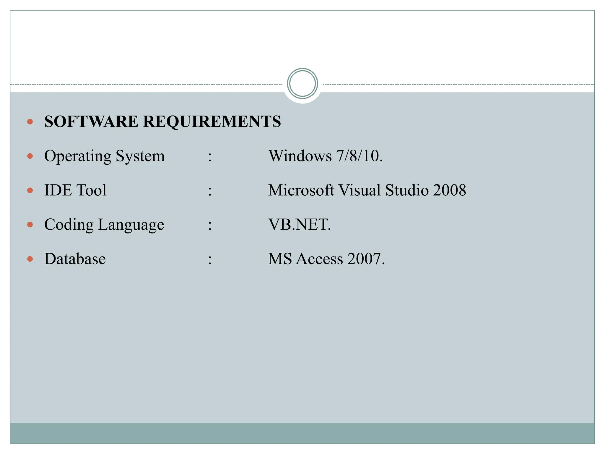  SOFTWARE REQUIREMENTS
 Operating System : Windows 7/8/10.
 IDE Tool : Microsoft Visual Studio 2008
 Coding Language : VB.NET.
 Database : MS Access 2007.
 