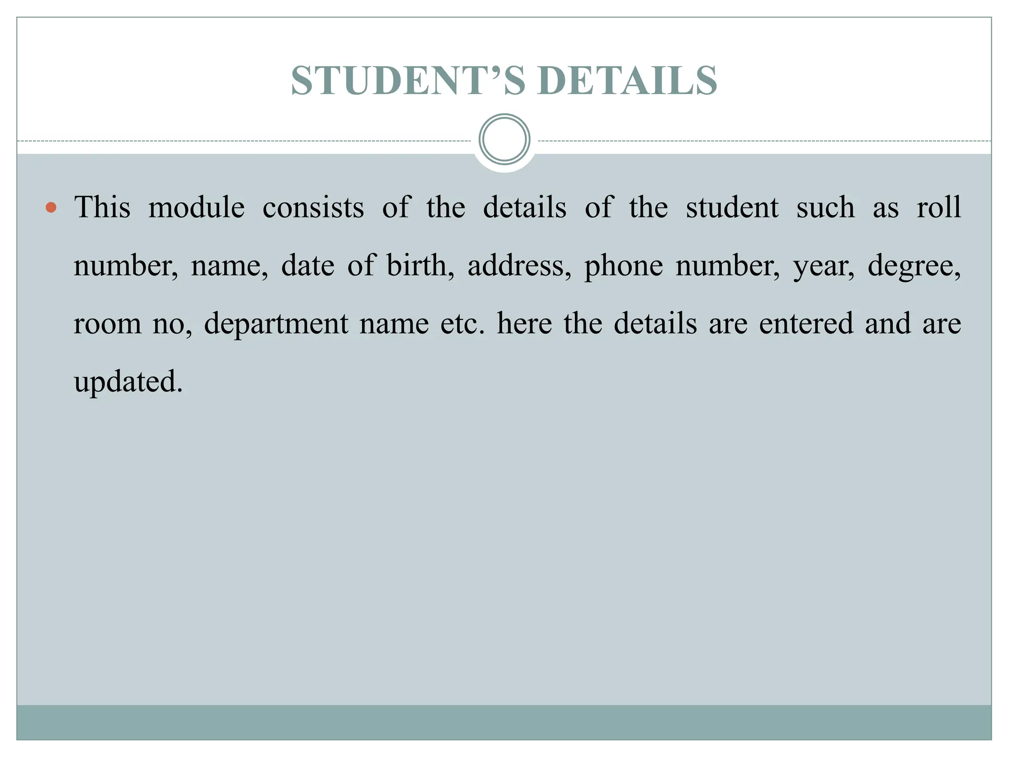 STUDENT’S DETAILS
 This module consists of the details of the student such as roll
number, name, date of birth, address, phone number, year, degree,
room no, department name etc. here the details are entered and are
updated.
 