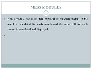 MESS MODULES
 In this module, the mess item expenditure for each student in the
hostel is calculated for each month and the mess bill for each
student in calculated and displayed.

 