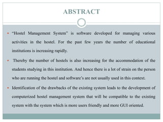 ABSTRACT
 “Hostel Management System” is software developed for managing various
activities in the hostel. For the past few years the number of educational
institutions is increasing rapidly.
 Thereby the number of hostels is also increasing for the accommodation of the
students studying in this institution. And hence there is a lot of strain on the person
who are running the hostel and software’s are not usually used in this context.
 Identification of the drawbacks of the existing system leads to the development of
computerized hostel management system that will be compatible to the existing
system with the system which is more users friendly and more GUI oriented.
 