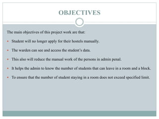 OBJECTIVES
The main objectives of this project work are that:
 Student will no longer apply for their hostels manually.
 The warden can see and access the student’s data.
 This also will reduce the manual work of the persons in admin penal.
 It helps the admin to know the number of students that can leave in a room and a block.
 To ensure that the number of student staying in a room does not exceed specified limit.
 
