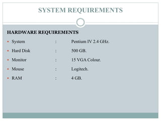 SYSTEM REQUIREMENTS
HARDWARE REQUIREMENTS
 System : Pentium IV 2.4 GHz.
 Hard Disk : 500 GB.
 Monitor : 15 VGA Colour.
 Mouse : Logitech.
 RAM : 4 GB.
 