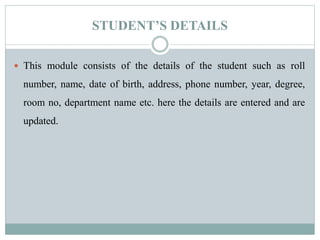 STUDENT’S DETAILS
 This module consists of the details of the student such as roll
number, name, date of birth, address, phone number, year, degree,
room no, department name etc. here the details are entered and are
updated.
 