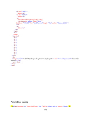 100
<td class="style1">
&nbsp;</td>
<td class="style2">
&nbsp;</td>
<td>
&nbsp;&nbsp;&nbsp;&nbsp;&nbsp;&nbsp;
<asp:Button ID="Button1" runat="server"
BackColor="#3366FF" Text="Send Password" Height="45px" onclick="Button1_Click1" />
</td>
<td>
&nbsp;</td>
</tr>
</table>
<br />
&nbsp;
</asp:Panel>
<br />
<br />
<br />
<br />
<br />
<br />
<br />
<br />
<br />
<br />
<br />
</div>
<div>
<p align="center"> © 2018 Apps Login. All rights reserved | Design by <a href="www.w3layouts.com">Dream India
Solution</a></p>
</div></form>
</body>
</html>
Packeg Page Coding
<%@ Page Language="C#" AutoEventWireup="true" CodeFile="hhpack.aspx.cs" Inherits="hhpack" %>
 