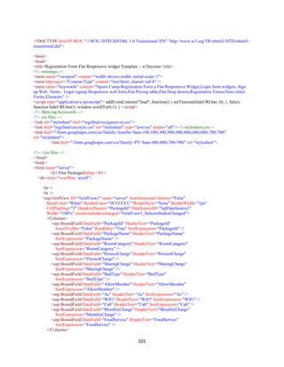 101
<!DOCTYPE html PUBLIC "-//W3C//DTD XHTML 1.0 Transitional//EN" "http://www.w3.org/TR/xhtml1/DTD/xhtml1-
transitional.dtd">
<html>
<head>
<title>Registration Form Flat Responsive widget Template :: w3layouts</title>
<!-- metatags-->
<meta name="viewport" content="width=device-width, initial-scale=1">
<meta http-equiv="Content-Type" content="text/html; charset=utf-8" />
<meta name="keywords" content="Sports Camp Registration Form a Flat Responsive Widget,Login form widgets, Sign
up Web forms , Login signup Responsive web form,Flat Pricing table,Flat Drop downs,Registration Forms,News letter
Forms,Elements" />
<script type="application/x-javascript"> addEventListener("load", function() { setTimeout(hideURLbar, 0); }, false);
function hideURLbar(){ window.scrollTo(0,1); } </script>
<!-- Meta tag Keywords -->
<!-- css files -->
<link rel="stylesheet" href="regifinal/css/jquery-ui.css"/>
<link href="regifinal/css/style.css" rel="stylesheet" type="text/css" media="all"/><!--stylesheet-css-->
<link href="//fonts.googleapis.com/css?family=Josefin+Sans:100,100i,300,300i,400,400i,600,600i,700,700i"
rel="stylesheet">
<link href="//fonts.googleapis.com/css?family=PT+Sans:400,400i,700,700i" rel="stylesheet">
<!-- //css files -->
</head>
<body>
<form runat="server">
<h1>Our Package&nbsp;</h1>
<div style="overflow: scroll">
<br />
<br />
<asp:GridView ID="GridView1" runat="server" AutoGenerateColumns="False"
BackColor="White" BorderColor="#CCCCCC" BorderStyle="None" BorderWidth="1px"
CellPadding="3" DataKeyNames="PackageId" DataSourceID="SqlDataSource1"
Width="100%" onselectedindexchanged="GridView1_SelectedIndexChanged">
<Columns>
<asp:BoundField DataField="PackageId" HeaderText="PackageId"
InsertVisible="False" ReadOnly="True" SortExpression="PackageId" />
<asp:BoundField DataField="PackageName" HeaderText="PackageName"
SortExpression="PackageName" />
<asp:BoundField DataField="RoomCatagory" HeaderText="RoomCatagory"
SortExpression="RoomCatagory" />
<asp:BoundField DataField="PersnolCharge" HeaderText="PersnolCharge"
SortExpression="PersnolCharge" />
<asp:BoundField DataField="SharingCharge" HeaderText="SharingCharge"
SortExpression="SharingCharge" />
<asp:BoundField DataField="BedType" HeaderText="BedType"
SortExpression="BedType" />
<asp:BoundField DataField="AllowMember" HeaderText="AllowMember"
SortExpression="AllowMember" />
<asp:BoundField DataField="Ac" HeaderText="Ac" SortExpression="Ac" />
<asp:BoundField DataField="WiFi" HeaderText="WiFi" SortExpression="WiFi" />
<asp:BoundField DataField="Cab" HeaderText="Cab" SortExpression="Cab" />
<asp:BoundField DataField="MonthlyCharge" HeaderText="MonthlyCharge"
SortExpression="MonthlyCharge" />
<asp:BoundField DataField="FoodService" HeaderText="FoodService"
SortExpression="FoodService" />
</Columns>
 
