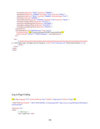 102
<FooterStyle BackColor="White" ForeColor="#000066" />
<HeaderStyle BackColor="#006699" Font-Bold="True" ForeColor="White" />
<PagerStyle BackColor="White" ForeColor="#000066" HorizontalAlign="Left" />
<RowStyle ForeColor="#000066" />
<SelectedRowStyle BackColor="#669999" Font-Bold="True" ForeColor="White" />
<SortedAscendingCellStyle BackColor="#F1F1F1" />
<SortedAscendingHeaderStyle BackColor="#007DBB" />
<SortedDescendingCellStyle BackColor="#CAC9C9" />
<SortedDescendingHeaderStyle BackColor="#00547E" />
</asp:GridView>
<asp:SqlDataSource ID="SqlDataSource1" runat="server"
ConnectionString="<%$ ConnectionStrings:RESORTConnectionString %>"
SelectCommand="SELECT * FROM [Package]"></asp:SqlDataSource>
<br />
</div>
<p>&nbsp;&nbsp;&nbsp;&nbsp;&nbsp;&nbsp;&nbsp;&nbsp;&nbsp;&nbsp;&nbsp;&nbsp;&nbsp;&nbsp;&nbs
p; © 2018 Apps Login. All rights reserved | Design by <a href="www.w3layouts.com">Dream India Solution</a></p>
</footer>
</form>
</body>
</html>
Log in Page Coding
<%@ Page Language="C#" AutoEventWireup="true" CodeFile="Login.aspx.cs" Inherits="Login" %>
<!DOCTYPE html PUBLIC "-//W3C//DTD XHTML 1.0 Transitional//EN" "http://www.w3.org/TR/xhtml1/DTD/xhtml1-
transitional.dtd">
<html lang="en">
<head>
<!-- Meta tags -->
<title> Login Form </title>
 
