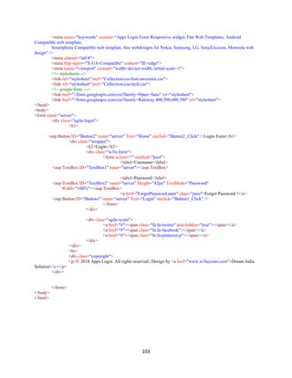 103
<meta name="keywords" content="Apps Login Form Responsive widget, Flat Web Templates, Android
Compatible web template,
Smartphone Compatible web template, free webdesigns for Nokia, Samsung, LG, SonyEricsson, Motorola web
design" />
<meta charset="utf-8">
<meta http-equiv="X-UA-Compatible" content="IE=edge">
<meta name="viewport" content="width=device-width, initial-scale=1">
<!-- stylesheets -->
<link rel="stylesheet" href="Collection/css/font-awesome.css">
<link rel="stylesheet" href="Collection/css/style.css">
<!-- google fonts -->
<link href="//fonts.googleapis.com/css?family=Open+Sans" rel="stylesheet">
<link href="//fonts.googleapis.com/css?family=Raleway:400,500,600,700" rel="stylesheet">
</head>
<body>
<form runat="server">
<div class="agile-login">
<h1>
<asp:Button ID="Button2" runat="server" Text="Home" onclick="Button2_Click" />Login Form</h1>
<div class="wrapper">
<h2>Login</h2>
<div class="w3ls-form">
<form action="/" method="post">
<label>Username</label>
<asp:TextBox ID="TextBox1" runat="server"></asp:TextBox>
<label>Password</label>
<asp:TextBox ID="TextBox2" runat="server" Height="42px" TextMode="Password"
Width="100%"></asp:TextBox>
<a href="ForgetPassword.aspx" class="pass">Forgot Password ?</a>
<asp:Button ID="Button1" runat="server" Text="Login" onclick="Button1_Click" />
</form>
</div>
<div class="agile-icons">
<a href="#"><span class="fa fa-twitter" aria-hidden="true"></span></a>
<a href="#"><span class="fa fa-facebook"></span></a>
<a href="#"><span class="fa fa-pinterest-p"></span></a>
</div>
</div>
<br>
<div class="copyright">
<p>© 2018 Apps Login. All rights reserved | Design by <a href="www.w3layouts.com">Dream India
Solution</a></p>
</div>
</form>
</body>
</html>
 