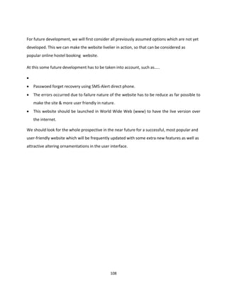 108
For future development, we will first consider all previously assumed options which are not yet
developed. This we can make the website livelier in action, so that can be considered as
popular online hostel booking website.
At this some future development has to be taken into account, such as…..

 Passwoed forget recovery using SMS-Alert direct phone.
 The errors occurred due to failure nature of the website has to be reduce as far possible to
make the site & more user friendly in nature.
 This website should be launched in World Wide Web (www) to have the live version over
the internet.
We should look for the whole prospective in the near future for a successful, most popular and
user-friendly website which will be frequently updated with some extra new features as well as
attractive altering ornamentations in the user interface.
 