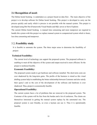 11
3.1 Recognition of need:
The Online hostel booking is undertaken as a project based on data flow . The main objective of the
project is to develop software for Online hostel booking. This project is developed to carry out the
process quickly and easily which is process is not possible with the manual system. This project is
developed using Dot Net (Framework) Visual Studio and SQL server or Serve Explorer.
The current Online hostel booking is manual time consuming and more manpower are required to
handle this system with this project we replace manual system to computerized system which is faster,
less time consuming and manpower.
3.2. Feasibility study
It is feasible to automate the system. The three major areas to determine the feasibility of
project:
Technical Feasibility:
The current level of technology can support the proposed system. The proposed software is
enabling to meet all the objective of the system and output received is more efficient. So the
project is technical feasible.
Economic Feasibility:
The proposed system needs to get hardware and software installed. The short-term costs are
over shadowed by the long-term gains. The profits of the business is raised as this visual
drafting system help in establishing the better relationship between Customer and also satisfy
their query’s and so the cost of the development of the software and hardware is over
shadowed. Thus, project is economically feasible.
Operational Feasibility:
The current system faces a lot of problems that are removed in the proposed system. The
Customer of the system will be free from the burden and a lot of confusion. The clients are
themselves interested in getting the manual system replace by the automated one. The
proposal system is user friendly, so even a layman can use it. Thus it is operationally
feasible.
 