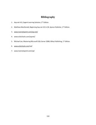 110
Bibliography
1. Asp.net 4.0, Cogent Learning Solution, 2th Edition.
2. Matthew MacDonald, Beginning Asp.net 4.0 in C#, Apress Publisher, 3rd Edition.
3. www.tutorialspoint.com/asp.net/
4. www.w3schools.com/aspnet/
5. Michael Lee, Mastering Microsoft SQL Server 2008, Wiley Publishing, 1st Edition.
6. www.w3schools.com/sql/
7. www.tutorialspoint.com/sql/
 