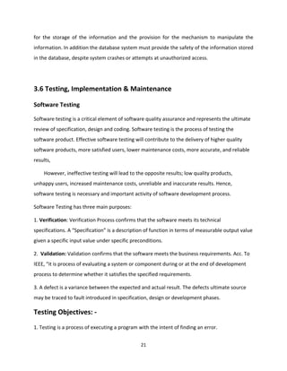 21
for the storage of the information and the provision for the mechanism to manipulate the
information. In addition the database system must provide the safety of the information stored
in the database, despite system crashes or attempts at unauthorized access.
3.6 Testing, Implementation & Maintenance
Software Testing
Software testing is a critical element of software quality assurance and represents the ultimate
review of specification, design and coding. Software testing is the process of testing the
software product. Effective software testing will contribute to the delivery of higher quality
software products, more satisfied users, lower maintenance costs, more accurate, and reliable
results,
However, ineffective testing will lead to the opposite results; low quality products,
unhappy users, increased maintenance costs, unreliable and inaccurate results. Hence,
software testing is necessary and important activity of software development process.
Software Testing has three main purposes:
1. Verification: Verification Process confirms that the software meets its technical
specifications. A “Specification” is a description of function in terms of measurable output value
given a specific input value under specific preconditions.
2. Validation: Validation confirms that the software meets the business requirements. Acc. To
IEEE, “it is process of evaluating a system or component during or at the end of development
process to determine whether it satisfies the specified requirements.
3. A defect is a variance between the expected and actual result. The defects ultimate source
may be traced to fault introduced in specification, design or development phases.
Testing Objectives: -
1. Testing is a process of executing a program with the intent of finding an error.
 