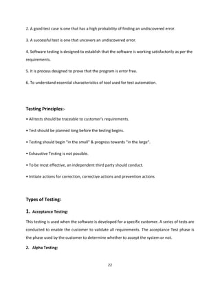 22
2. A good test case is one that has a high probability of finding an undiscovered error.
3. A successful test is one that uncovers an undiscovered error.
4. Software testing is designed to establish that the software is working satisfactorily as per the
requirements.
5. It is process designed to prove that the program is error free.
6. To understand essential characteristics of tool used for test automation.
Testing Principles:-
• All tests should be traceable to customer's requirements.
• Test should be planned long before the testing begins.
• Testing should begin "in the small" & progress towards "in the large".
• Exhaustive Testing is not possible.
• To be most effective, an independent third party should conduct.
• Initiate actions for correction, corrective actions and prevention actions
Types of Testing:
1. Acceptance Testing:
This testing is used when the software is developed for a specific customer. A series of tests are
conducted to enable the customer to validate all requirements. The acceptance Test phase is
the phase used by the customer to determine whether to accept the system or not.
2. Alpha Testing:
 