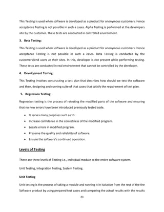 23
This Testing is used when software is developed as a product for anonymous customers. Hence
acceptance Testing is not possible in such a cases. Alpha Testing is performed at the developers
site by the customer. These tests are conducted in controlled environment.
3. Beta Testing:
This Testing is used when software is developed as a product for anonymous customers. Hence
acceptance Testing is not possible in such a cases. Beta Testing is conducted by the
customers/end users at their sites. In this, developer is not present while performing testing.
These tests are conducted in real environment that cannot be controlled by the developer.
4. Development Testing:
This Testing involves constructing a test plan that describes how should we test the software
and then, designing and running suite of that cases that satisfy the requirement of test plan.
5. Regression Testing:
Regression testing is the process of retesting the modified parts of the software and ensuring
that no new errors have been introduced previously tested code.
 It serves many purposes such as to:
 Increase confidence in the correctness of the modified program.
 Locate errors in modified program.
 Preserve the quality and reliability of software.
 Ensure the software’s continued operation.
Levels of Testing
There are three levels of Testing i.e., individual module to the entire software system.
Unit Testing, Integration Testing, System Testing.
Unit Testing
Unit testing is the process of taking a module and running it in isolation from the rest of the the
Software product by using prepared test cases and comparing the actual results with the results
 