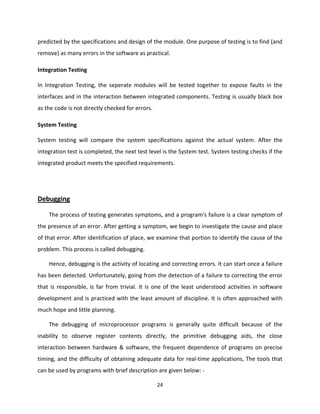 24
predicted by the specifications and design of the module. One purpose of testing is to find (and
remove) as many errors in the software as practical.
Integration Testing
In Integration Testing, the seperate modules will be tested together to expose faults in the
interfaces and in the interaction between integrated components. Testing is usually black box
as the code is not directly checked for errors.
System Testing
System testing will compare the system specifications against the actual system. After the
integration test is completed, the next test level is the System test. System testing checks if the
integrated product meets the specified requirements.
Debugging
The process of testing generates symptoms, and a program's failure is a clear symptom of
the presence of an error. After getting a symptom, we begin to investigate the cause and place
of that error. After identification of place, we examine that portion to identify the cause of the
problem. This process is called debugging.
Hence, debugging is the activity of locating and correcting errors. It can start once a failure
has been detected. Unfortunately, going from the detection of a failure to correcting the error
that is responsible, is far from trivial. It is one of the least understood activities in software
development and is practiced with the least amount of discipline. It is often approached with
much hope and little planning.
The debugging of microprocessor programs is generally quite difficult because of the
inability to observe register contents directly, the primitive debugging aids, the close
interaction between hardware & software, the frequent dependence of programs on precise
timing, and the difficulty of obtaining adequate data for real-time applications, The tools that
can be used by programs with brief description are given below: -
 