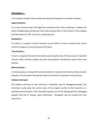 25
Simulators: -
It is a computer program that simulates the execution of programs on another computer.
Logical Analyzers:
It is a test instrument that is the digital bus-oriented version of the oscilloscope. It detects the
states of digital signals during each clock cycle & stores them in the memory. It then displays
the information on a CRT, much as an oscilloscope doc.
Breakpoints: -
It is place in a program at which execution can be halted, in order to examine the current
contents of registers, memory locations & I/O ports.
Trace Routines: -
A trace is a program that prints information concerning the status of the processor at specified
intervals. Most simulator program & some microcomputer development system have trace
facilities.
Memory Dumps: -
A memory dump is a listing of the Current contents of a section of the memory. Most simulator
programs, microcomputer development systems & monitors can produce memory dumps.
Software Interrupts:-
The software interrupts or trap instruction is frequently used for debugging purposes. The
instruction usually saves the current value of the program counter & then branches to a
specified memory location. That information location can be the starting point of a debugging
program that lists or displays status information - breakpoint may be inserted with trap
instructions
 